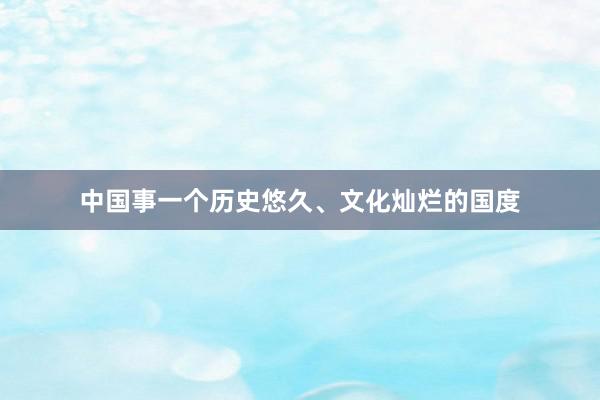 中国事一个历史悠久、文化灿烂的国度